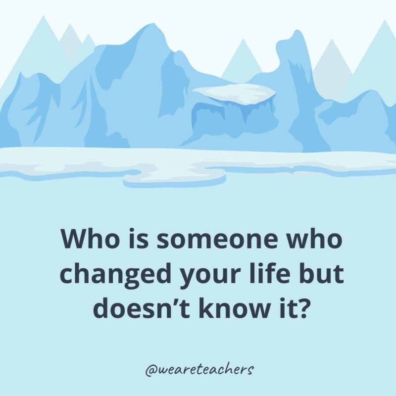 Who is someone who changed your life but doesn’t know it?